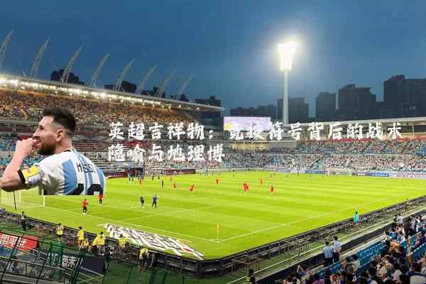 英超吉祥物:竞技符号背后的战术隐喻与地理博弈